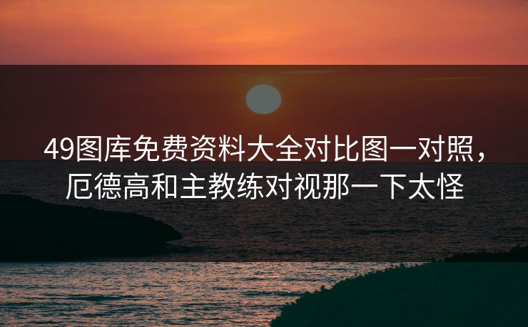 49图库免费资料大全对比图一对照,厄德高和主教练对视那一下太怪 49图库免费资料大全对比图一对照,厄德高和主教练对视那一下太怪