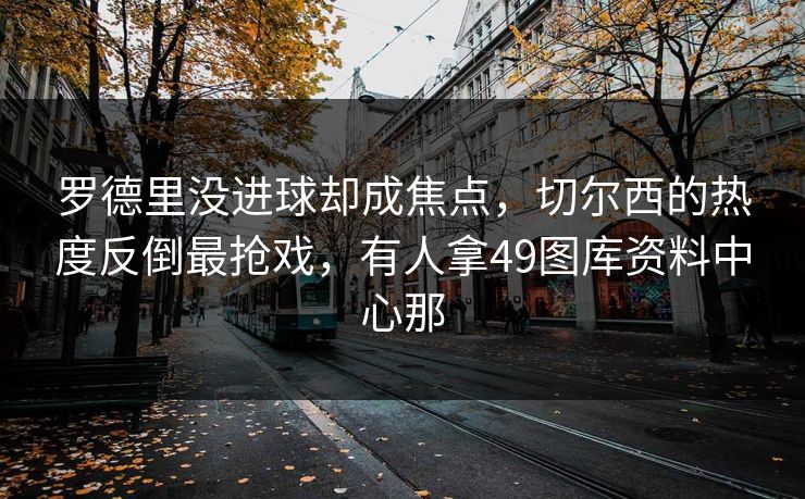 罗德里没进球却成焦点，切尔西的热度反倒最抢戏，有人拿49图库资料中心那