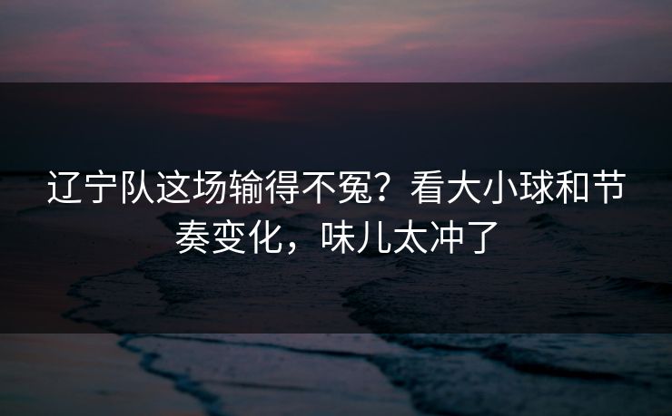 辽宁队这场输得不冤?看大小球和节奏变化,味儿太冲了 辽宁队这场输得不冤?看大小球和节奏变化,味儿太冲了