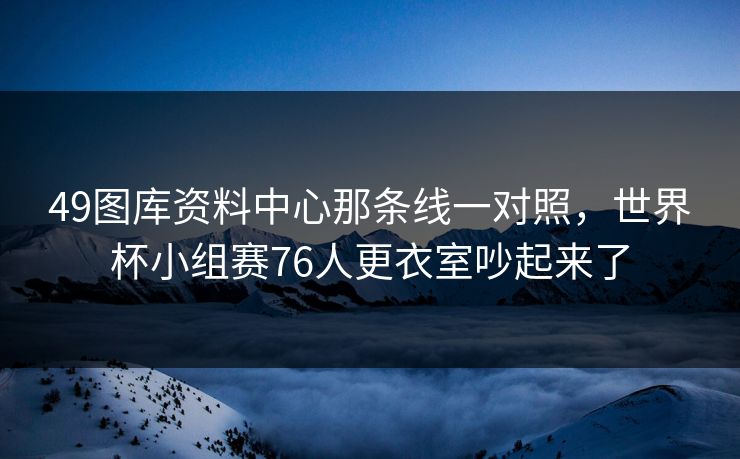 49图库资料中心那条线一对照,世界杯小组赛76人更衣室吵起来了 49图库资料中心那条线一对照,世界杯小组赛76人更衣室吵起来了