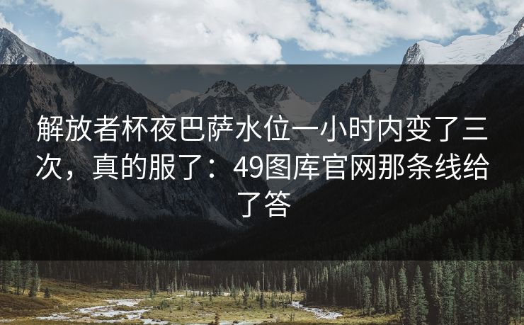 解放者杯夜巴萨水位一小时内变了三次，真的服了：49图库官网那条线给了答