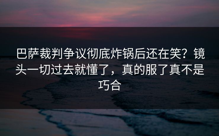 巴萨裁判争议彻底炸锅后还在笑？镜头一切过去就懂了，真的服了真不是巧合