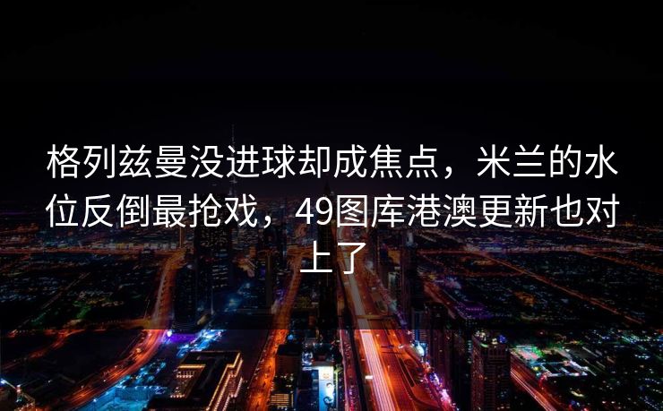 格列兹曼没进球却成焦点，米兰的水位反倒最抢戏，49图库港澳更新也对上了