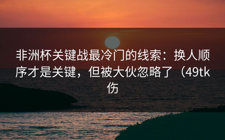 非洲杯关键战最冷门的线索:换人顺序才是关键,但被大伙忽略了(49tk伤 非洲杯关键战最冷门的线索:换人顺序才是关键,但被大伙忽略了(49tk伤