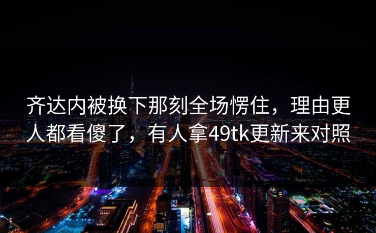 齐达内被换下那刻全场愣住,理由更人都看傻了,有人拿49tk更新来对照 齐达内被换下那刻全场愣住,理由更人都看傻了,有人拿49tk更新来对照