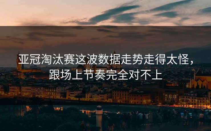 亚冠淘汰赛这波数据走势走得太怪,跟场上节奏完全对不上 亚冠淘汰赛这波数据走势走得太怪,跟场上节奏完全对不上