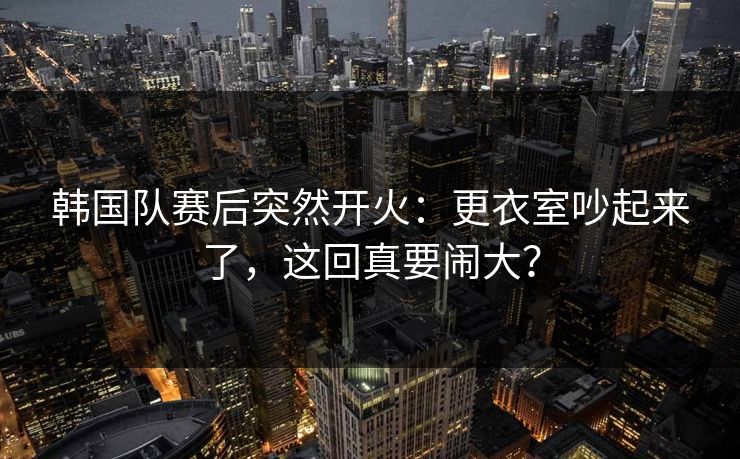 韩国队赛后突然开火：更衣室吵起来了，这回真要闹大？