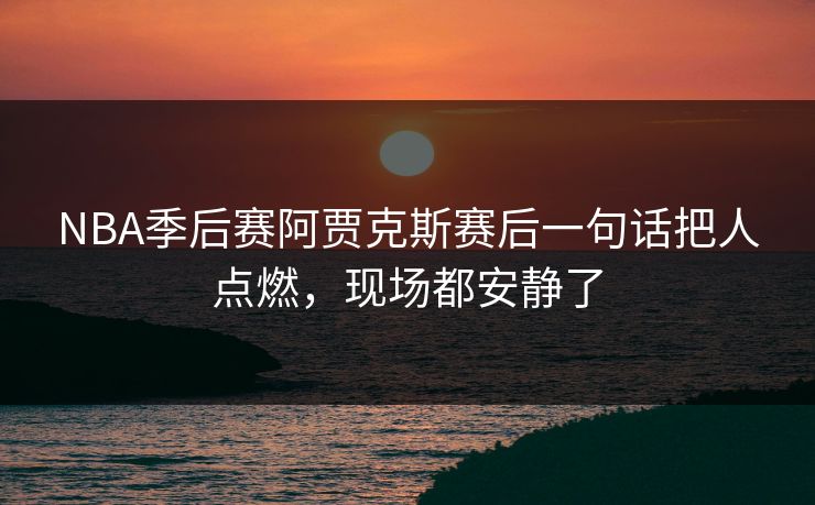 NBA季后赛阿贾克斯赛后一句话把人点燃,现场都安静了 NBA季后赛阿贾克斯赛后一句话把人点燃,现场都安静了