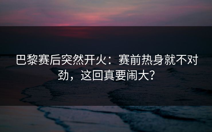 巴黎赛后突然开火：赛前热身就不对劲，这回真要闹大？