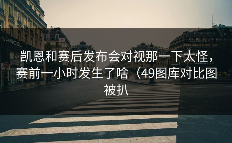 凯恩和赛后发布会对视那一下太怪,赛前一小时发生了啥(49图库对比图被扒 凯恩和赛后发布会对视那一下太怪,赛前一小时发生了啥(49图库对比图被扒