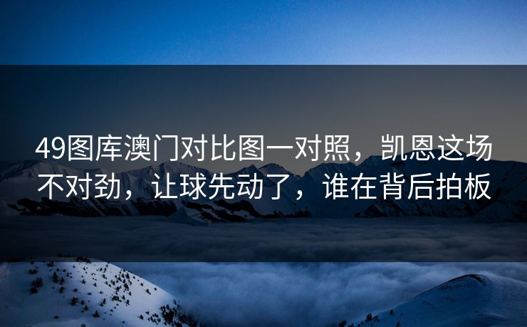 49图库澳门对比图一对照,凯恩这场不对劲,让球先动了,谁在背后拍板 49图库澳门对比图一对照,凯恩这场不对劲,让球先动了,谁在背后拍板