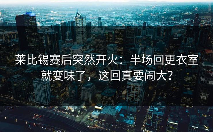 莱比锡赛后突然开火：半场回更衣室就变味了，这回真要闹大？