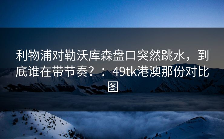 利物浦对勒沃库森盘口突然跳水,到底谁在带节奏?:49tk港澳那份对比图 利物浦对勒沃库森盘口突然跳水,到底谁在带节奏?:49tk港澳那份对比图