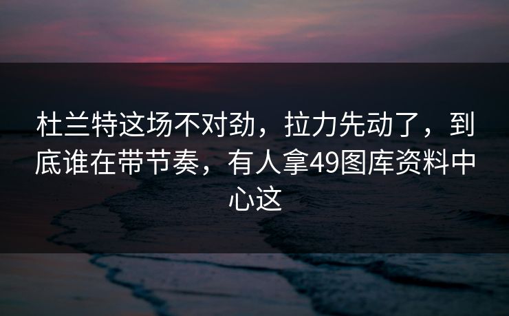 杜兰特这场不对劲，拉力先动了，到底谁在带节奏，有人拿49图库资料中心这