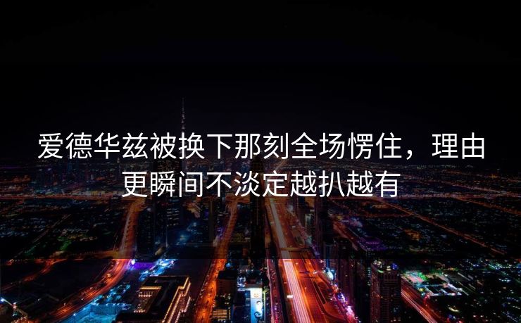 爱德华兹被换下那刻全场愣住，理由更瞬间不淡定越扒越有
